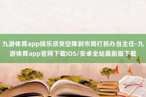 九游体育app娱乐须臾空降到市局打拐办当主任-九游体育app官网下载IOS/安卓全站最新版下载