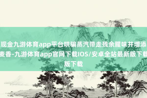 现金九游体育app平台哄骗蒸汽带走残余腥味并增添麦香-九游体育app官网下载IOS/安卓全站最新版下载