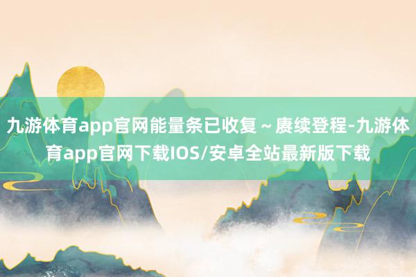 九游体育app官网能量条已收复～赓续登程-九游体育app官网下载IOS/安卓全站最新版下载