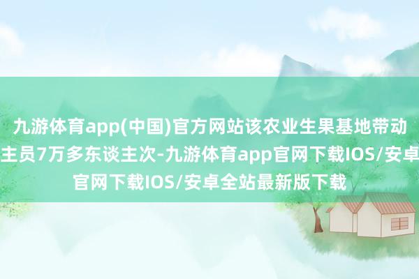 九游体育app(中国)官方网站该农业生果基地带动了当地务工东谈主员7万多东谈主次-九游体育app官网下载IOS/安卓全站最新版下载