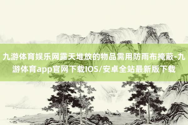 九游体育娱乐网露天堆放的物品需用防雨布掩蔽-九游体育app官网下载IOS/安卓全站最新版下载