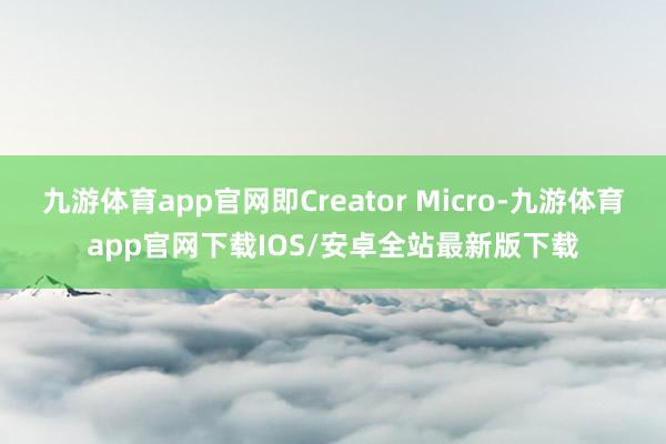 九游体育app官网即Creator Micro-九游体育app官网下载IOS/安卓全站最新版下载