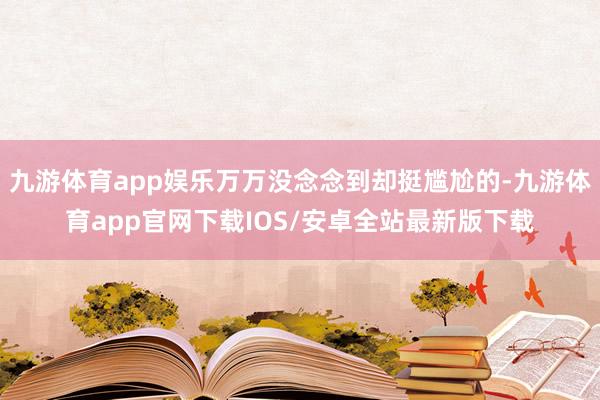 九游体育app娱乐万万没念念到却挺尴尬的-九游体育app官网下载IOS/安卓全站最新版下载
