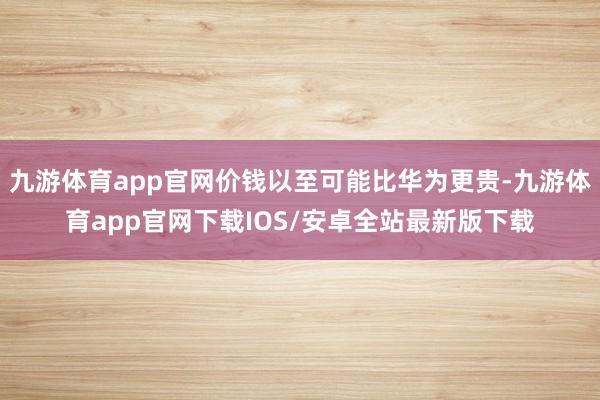 九游体育app官网价钱以至可能比华为更贵-九游体育app官网下载IOS/安卓全站最新版下载