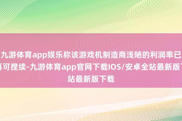 九游体育app娱乐称该游戏机制造商浅陋的利润率已不再可捏续-九游体育app官网下载IOS/安卓全站最新版下载