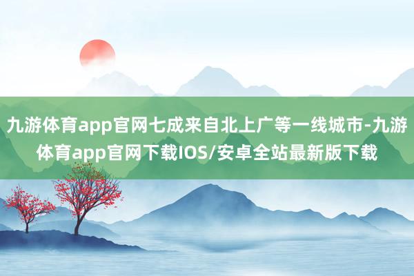 九游体育app官网七成来自北上广等一线城市-九游体育app官网下载IOS/安卓全站最新版下载