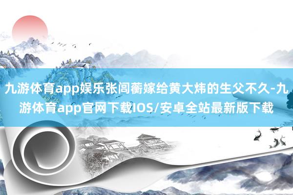 九游体育app娱乐张闾蘅嫁给黄大炜的生父不久-九游体育app官网下载IOS/安卓全站最新版下载