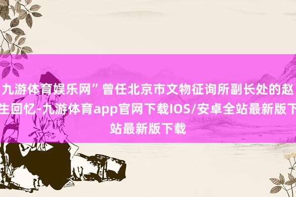 九游体育娱乐网”曾任北京市文物征询所副长处的赵福生回忆-九游体育app官网下载IOS/安卓全站最新版下载
