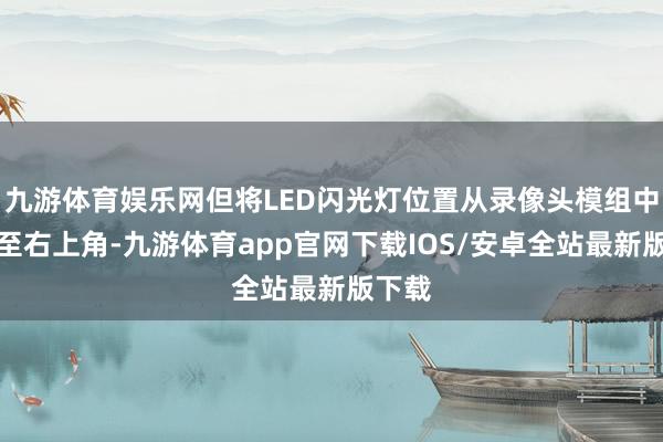 九游体育娱乐网但将LED闪光灯位置从录像头模组中央移至右上角-九游体育app官网下载IOS/安卓全站最新版下载