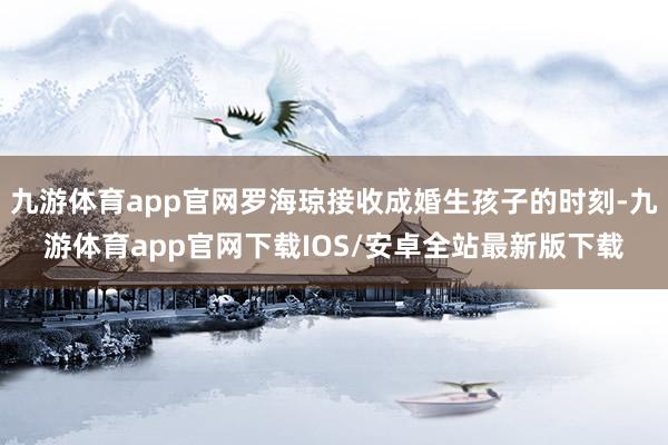 九游体育app官网罗海琼接收成婚生孩子的时刻-九游体育app官网下载IOS/安卓全站最新版下载