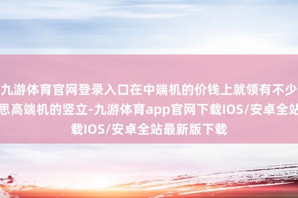九游体育官网登录入口在中端机的价钱上就领有不少不错比好意思高端机的竖立-九游体育app官网下载IOS/安卓全站最新版下载
