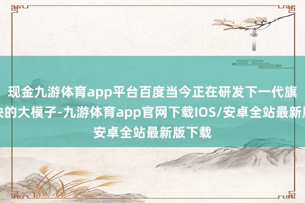现金九游体育app平台百度当今正在研发下一代旗舰版块的大模子-九游体育app官网下载IOS/安卓全站最新版下载