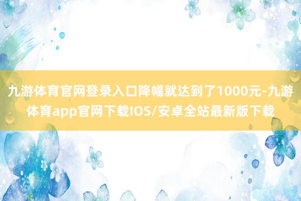 九游体育官网登录入口降幅就达到了1000元-九游体育app官网下载IOS/安卓全站最新版下载