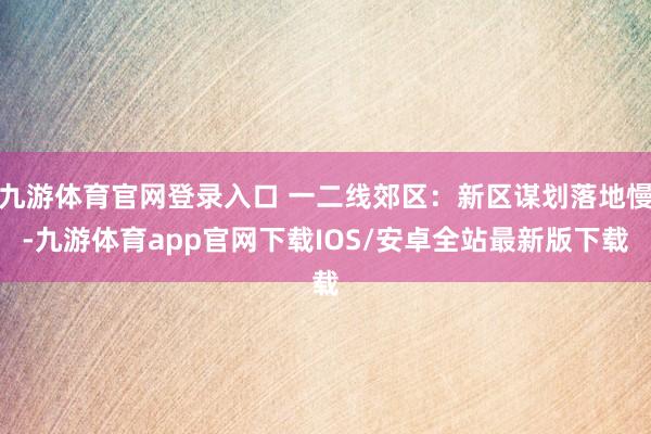 九游体育官网登录入口 一二线郊区：新区谋划落地慢-九游体育app官网下载IOS/安卓全站最新版下载