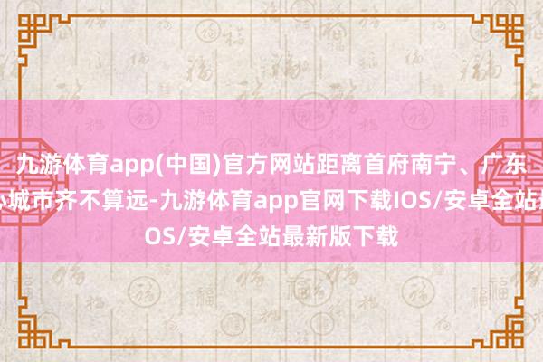 九游体育app(中国)官方网站距离首府南宁、广东广州等中心城市齐不算远-九游体育app官网下载IOS/安卓全站最新版下载