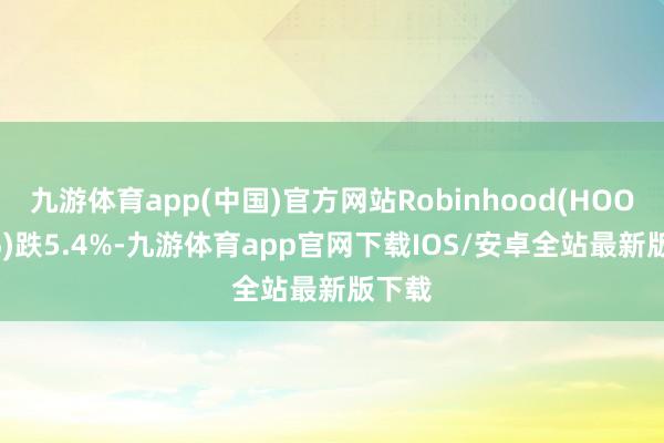 九游体育app(中国)官方网站Robinhood(HOOD.US)跌5.4%-九游体育app官网下载IOS/安卓全站最新版下载
