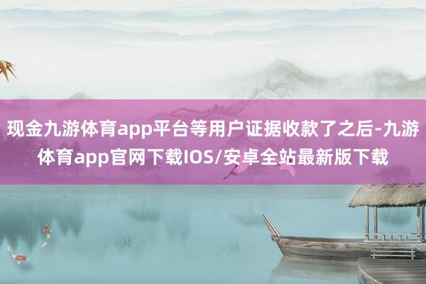 现金九游体育app平台等用户证据收款了之后-九游体育app官网下载IOS/安卓全站最新版下载