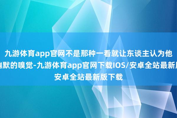 九游体育app官网不是那种一看就让东谈主认为他自带幽默的嗅觉-九游体育app官网下载IOS/安卓全站最新版下载