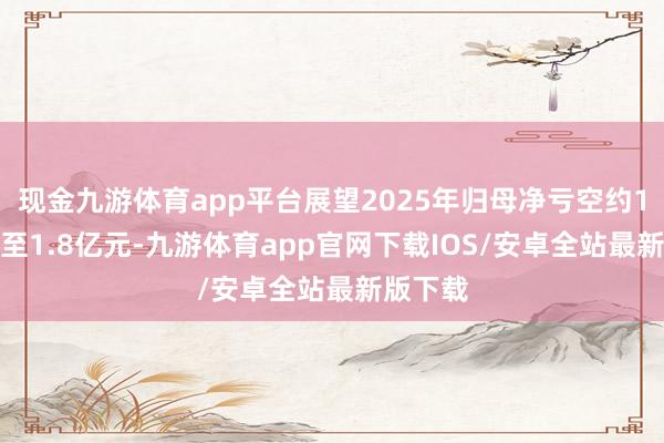 现金九游体育app平台展望2025年归母净亏空约1.2亿元至1.8亿元-九游体育app官网下载IOS/安卓全站最新版下载