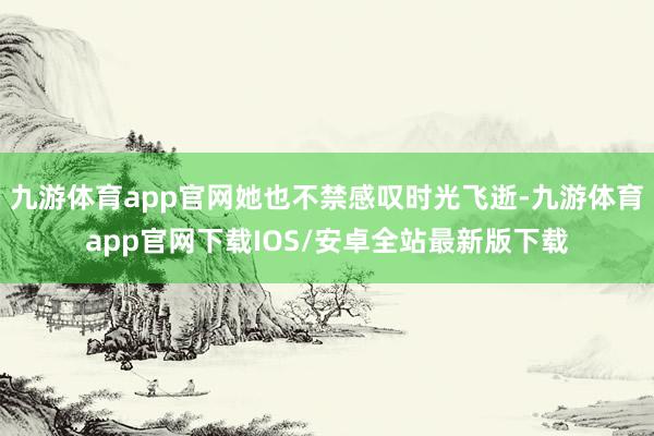 九游体育app官网她也不禁感叹时光飞逝-九游体育app官网下载IOS/安卓全站最新版下载