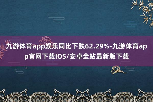九游体育app娱乐同比下跌62.29%-九游体育app官网下载IOS/安卓全站最新版下载