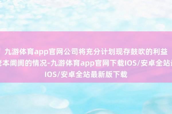 九游体育app官网公司将充分计划现存鼓吹的利益和境表里老本阛阓的情况-九游体育app官网下载IOS/安卓全站最新版下载