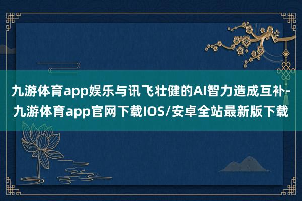 九游体育app娱乐与讯飞壮健的AI智力造成互补-九游体育app官网下载IOS/安卓全站最新版下载
