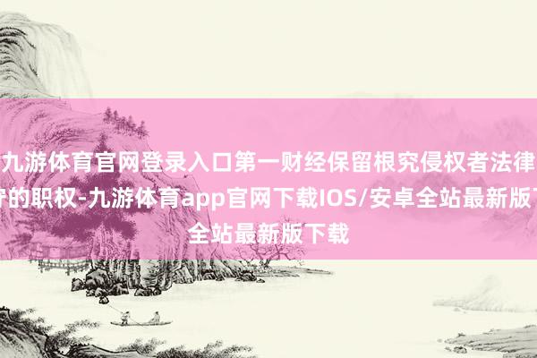 九游体育官网登录入口第一财经保留根究侵权者法律职守的职权-九游体育app官网下载IOS/安卓全站最新版下载