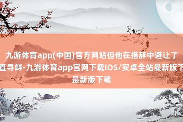 九游体育app(中国)官方网站但他在措辞中避让了平直寻衅-九游体育app官网下载IOS/安卓全站最新版下载