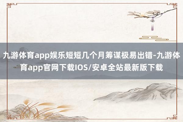 九游体育app娱乐短短几个月筹谋极易出错-九游体育app官网下载IOS/安卓全站最新版下载
