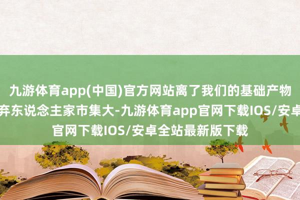 九游体育app(中国)官方网站离了我们的基础产物咋整？咱若是嫌弃东说念主家市集大-九游体育app官网下载IOS/安卓全站最新版下载