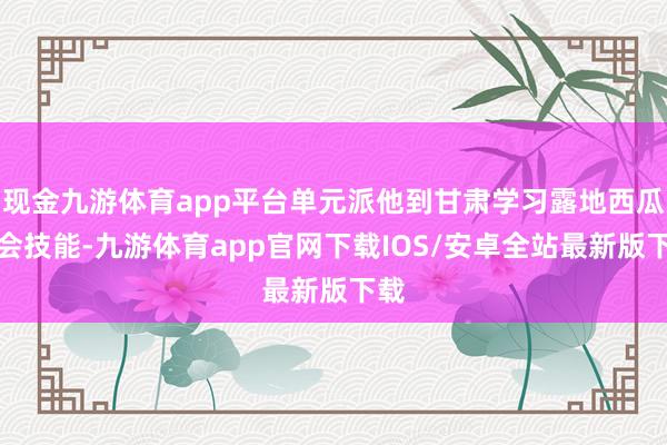 现金九游体育app平台单元派他到甘肃学习露地西瓜教会技能-九游体育app官网下载IOS/安卓全站最新版下载