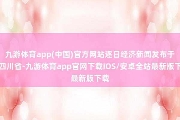 九游体育app(中国)官方网站逐日经济新闻发布于：四川省-九游体育app官网下载IOS/安卓全站最新版下载