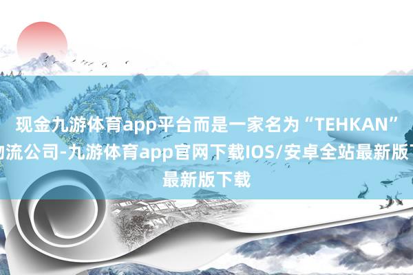 现金九游体育app平台而是一家名为“TEHKAN”的物流公司-九游体育app官网下载IOS/安卓全站最新版下载