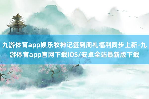 九游体育app娱乐牧神记签到周礼福利同步上新-九游体育app官网下载IOS/安卓全站最新版下载