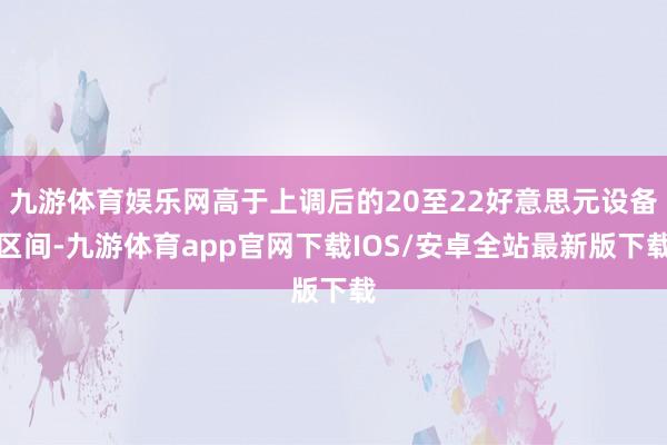 九游体育娱乐网高于上调后的20至22好意思元设备区间-九游体育app官网下载IOS/安卓全站最新版下载