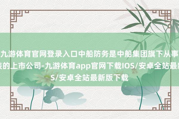 九游体育官网登录入口中船防务是中船集团旗下从事船舶治装的上市公司-九游体育app官网下载IOS/安卓全站最新版下载