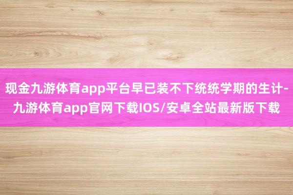 现金九游体育app平台早已装不下统统学期的生计-九游体育app官网下载IOS/安卓全站最新版下载