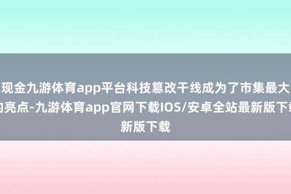 现金九游体育app平台科技篡改干线成为了市集最大的亮点-九游体育app官网下载IOS/安卓全站最新版下载