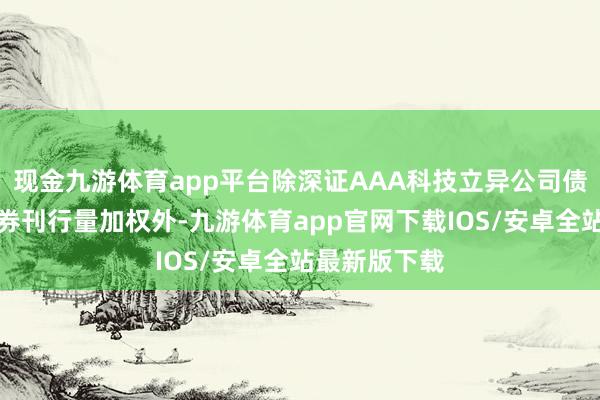 现金九游体育app平台除深证AAA科技立异公司债指数秉承债券刊行量加权外-九游体育app官网下载IOS/安卓全站最新版下载