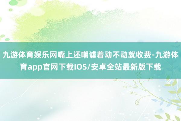 九游体育娱乐网嘴上还嘲谑着动不动就收费-九游体育app官网下载IOS/安卓全站最新版下载