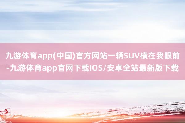 九游体育app(中国)官方网站一辆SUV横在我眼前-九游体育app官网下载IOS/安卓全站最新版下载