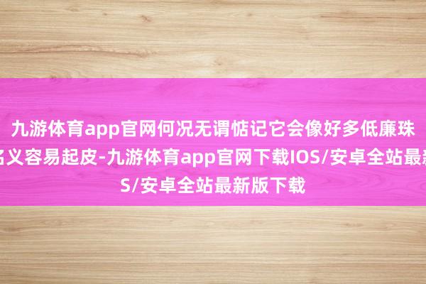 九游体育app官网何况无谓惦记它会像好多低廉珠子那样名义容易起皮-九游体育app官网下载IOS/安卓全站最新版下载