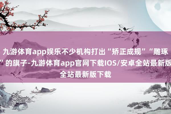 九游体育app娱乐不少机构打出“矫正成规”“雕琢心性”的旗子-九游体育app官网下载IOS/安卓全站最新版下载