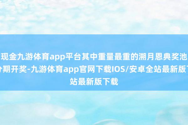 现金九游体育app平台其中重量最重的溯月恩典奖池将分期开奖-九游体育app官网下载IOS/安卓全站最新版下载