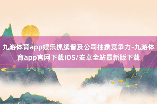九游体育app娱乐抓续普及公司抽象竞争力-九游体育app官网下载IOS/安卓全站最新版下载