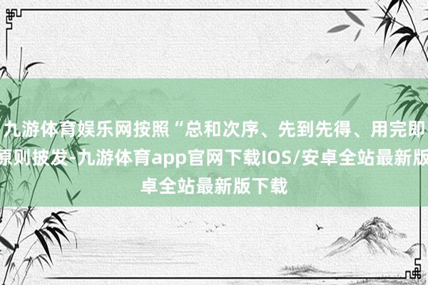 九游体育娱乐网按照“总和次序、先到先得、用完即止”原则披发-九游体育app官网下载IOS/安卓全站最新版下载