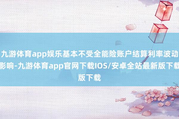 九游体育app娱乐基本不受全能险账户结算利率波动影响-九游体育app官网下载IOS/安卓全站最新版下载
