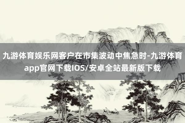 九游体育娱乐网客户在市集波动中焦急时-九游体育app官网下载IOS/安卓全站最新版下载