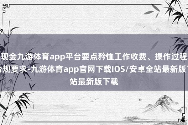现金九游体育app平台要点矜恤工作收费、操作过程和合规要求-九游体育app官网下载IOS/安卓全站最新版下载